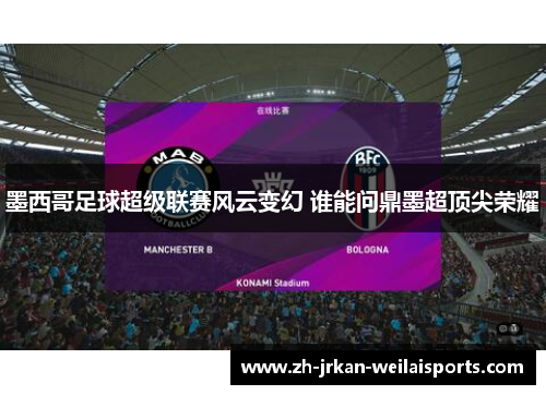 墨西哥足球超级联赛风云变幻 谁能问鼎墨超顶尖荣耀