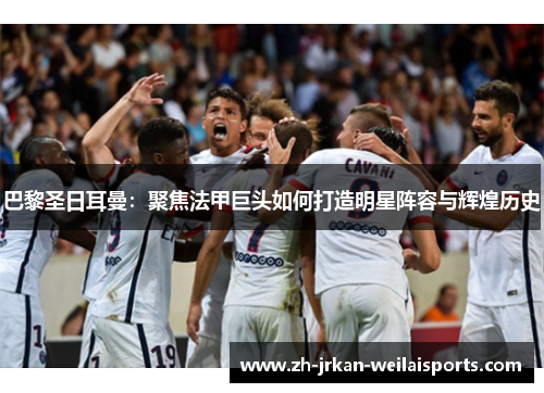 巴黎圣日耳曼：聚焦法甲巨头如何打造明星阵容与辉煌历史